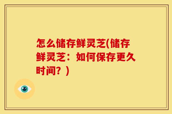 怎么储存鲜灵芝(储存鲜灵芝：如何保存更久时间？)