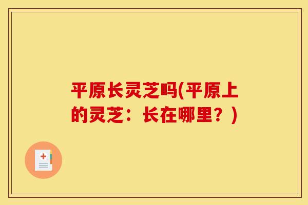 平原长灵芝吗(平原上的灵芝:长在哪里?)