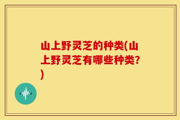 山上野灵芝的种类(山上野灵芝有哪些种类？)