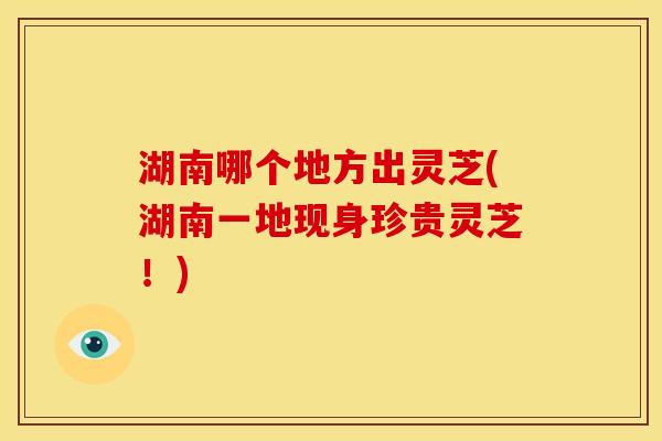 湖南哪个地方出灵芝(湖南一地现身珍贵灵芝!)