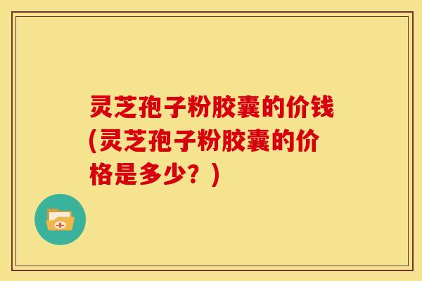 灵芝孢子粉胶囊的价钱(灵芝孢子粉胶囊的价格是多少?)