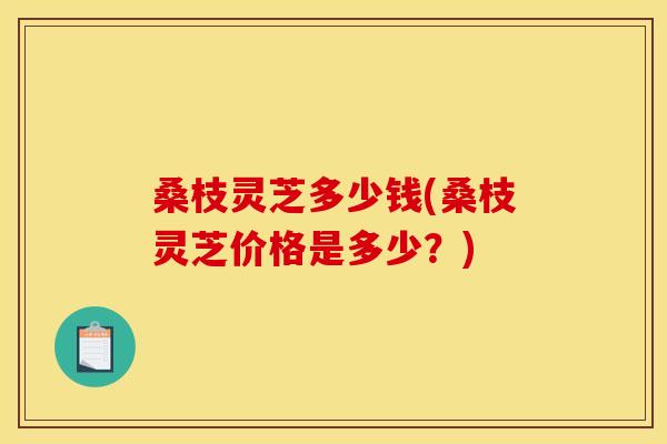 桑枝灵芝多少钱(桑枝灵芝价格是多少?)