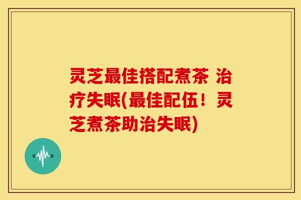 灵芝最佳搭配煮茶 治疗失眠(最佳配伍!灵芝煮茶助治失眠)