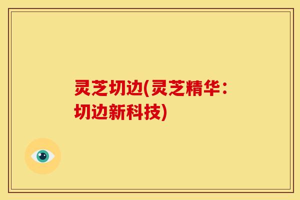 灵芝切边(灵芝精华:切边新科技)