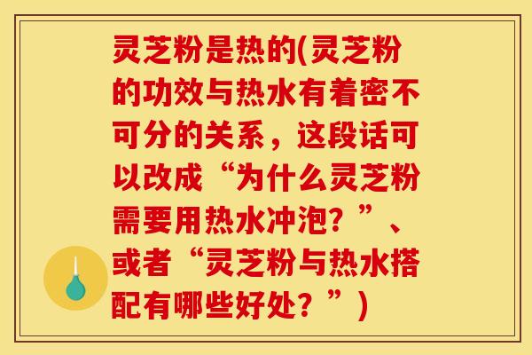 灵芝粉是热的(灵芝粉的功效与热水有着密不可分的关系,这段话可以改成“为什么灵芝粉需要用热水冲泡?”、或者“灵芝粉与热水搭配有哪些好处?”)