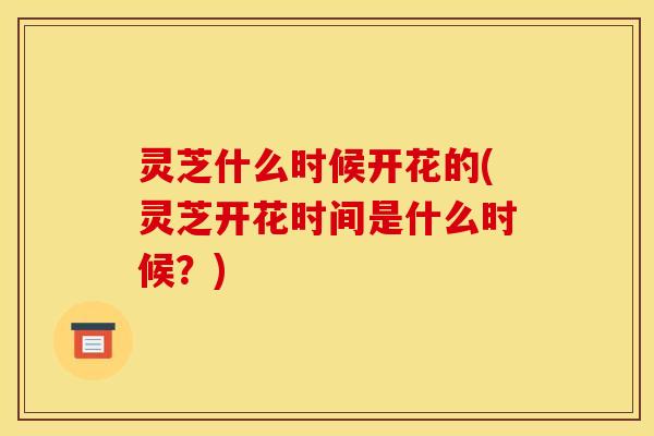 灵芝什么时候开花的(灵芝开花时间是什么时候？)