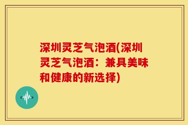 深圳灵芝气泡酒(深圳灵芝气泡酒：兼具美味和健康的新选择)