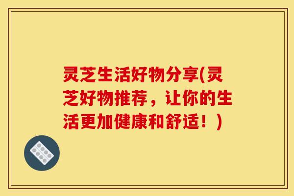 灵芝生活好物分享(灵芝好物推荐，让你的生活更加健康和舒适！)