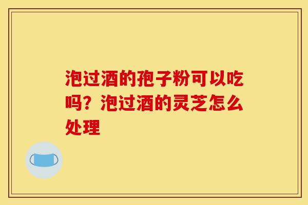 泡过酒的孢子粉可以吃吗?泡过酒的灵芝怎么处理