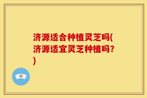 济源适合种植灵芝吗(济源适宜灵芝种植吗?)