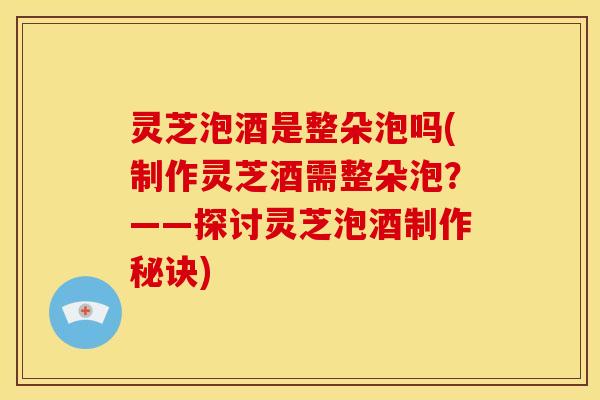 灵芝泡酒是整朵泡吗(制作灵芝酒需整朵泡?——探讨灵芝泡酒制作秘诀)