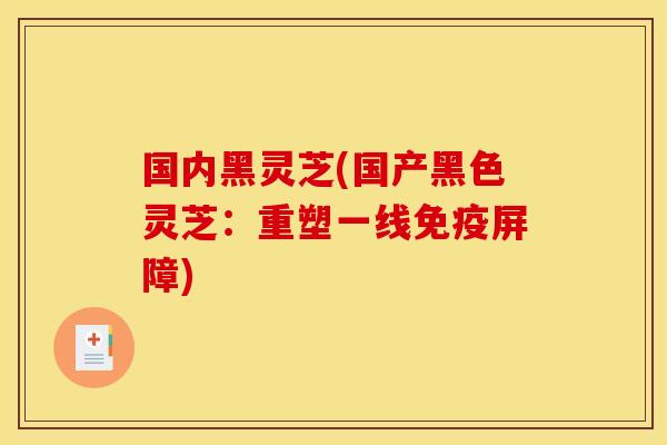 国内黑灵芝(国产黑色灵芝:重塑一线免疫屏障)