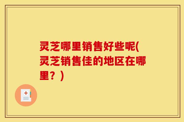 灵芝哪里销售好些呢(灵芝销售佳的地区在哪里?)