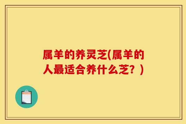 属羊的养灵芝(属羊的人最适合养什么芝?)