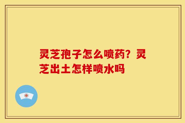 灵芝孢子怎么喷药？灵芝出土怎样喷水吗