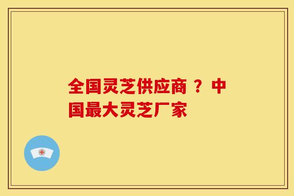 全国灵芝供应商 ？中国最大灵芝厂家