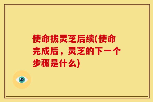 使命拔灵芝后续(使命完成后，灵芝的下一个步骤是什么)