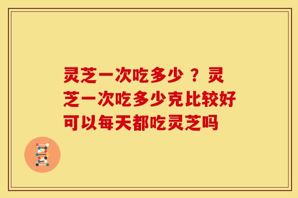 灵芝一次吃多少 ?灵芝一次吃多少克比较好可以每天都吃灵芝吗