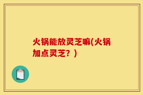 火锅能放灵芝嘛(火锅加点灵芝?)