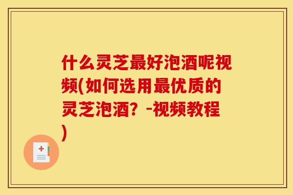 什么灵芝最好泡酒呢视频(如何选用最优质的灵芝泡酒？-视频教程)