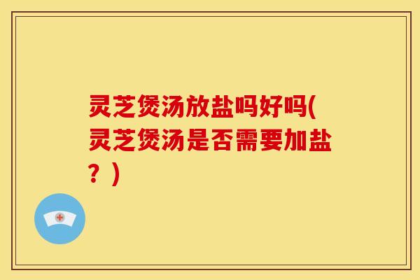 灵芝煲汤放盐吗好吗(灵芝煲汤是否需要加盐?)