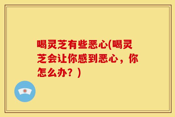 喝灵芝有些恶心(喝灵芝会让你感到恶心,你怎么办?)