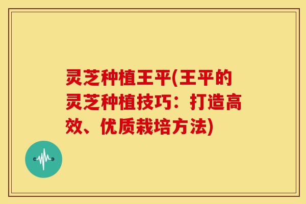 灵芝种植王平(王平的灵芝种植技巧:打造高效、优质栽培方法)