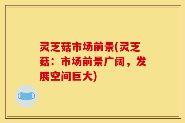 灵芝菇市场前景(灵芝菇:市场前景广阔,发展空间巨大)