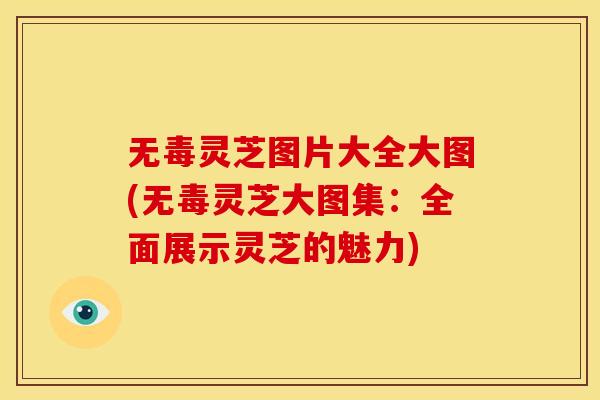 无毒灵芝图片大全大图(无毒灵芝大图集:全面展示灵芝的魅力)
