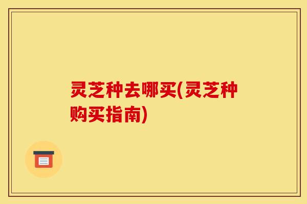 灵芝种去哪买(灵芝种购买指南)