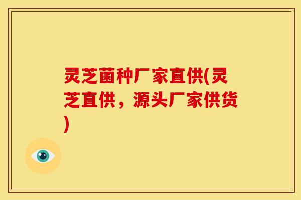 灵芝菌种厂家直供(灵芝直供,源头厂家供货)