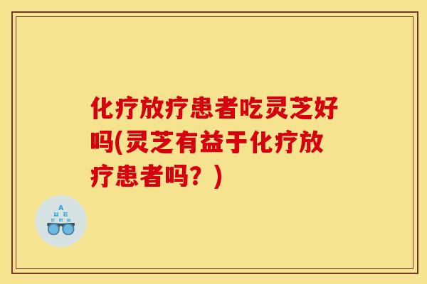 化疗放疗患者吃灵芝好吗(灵芝有益于化疗放疗患者吗？)