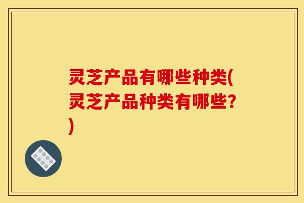 灵芝产品有哪些种类(灵芝产品种类有哪些？)