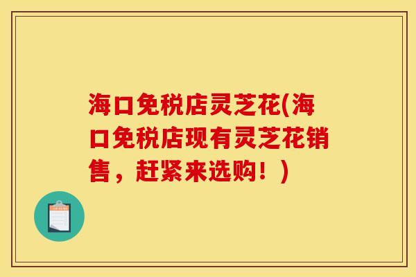 海口免税店灵芝花(海口免税店现有灵芝花销售，赶紧来选购！)