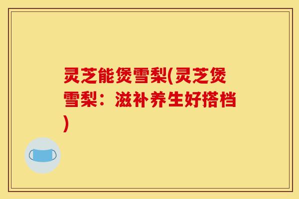 灵芝能煲雪梨(灵芝煲雪梨：滋补养生好搭档)