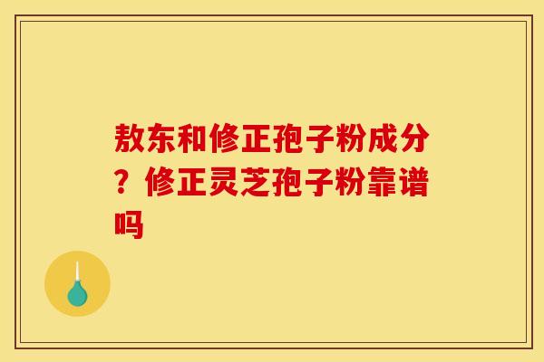敖东和修正孢子粉成分?修正灵芝孢子粉靠谱吗