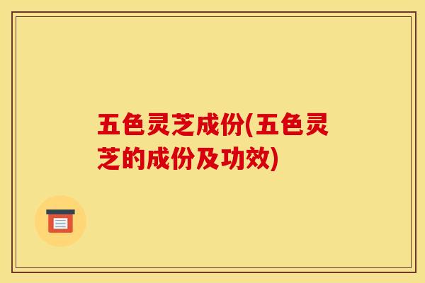 五色灵芝成份(五色灵芝的成份及功效)