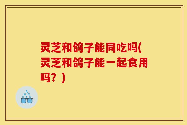 灵芝和鸽子能同吃吗(灵芝和鸽子能一起食用吗?)
