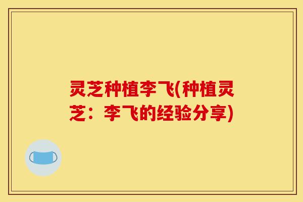 灵芝种植李飞(种植灵芝：李飞的经验分享)