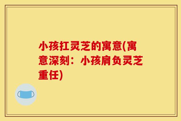 小孩扛灵芝的寓意(寓意深刻：小孩肩负灵芝重任)