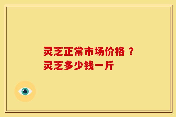 灵芝正常市场价格 ?灵芝多少钱一斤