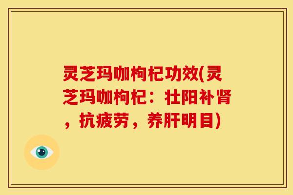 灵芝玛咖枸杞功效(灵芝玛咖枸杞：壮阳补肾，抗疲劳，养肝明目)