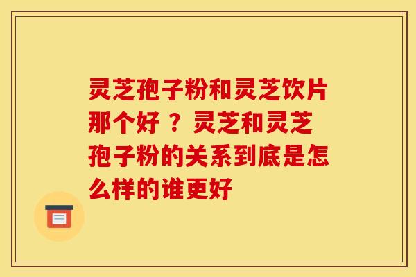 灵芝孢子粉和灵芝饮片那个好 ?灵芝和灵芝孢子粉的关系到底是怎么样的谁更好