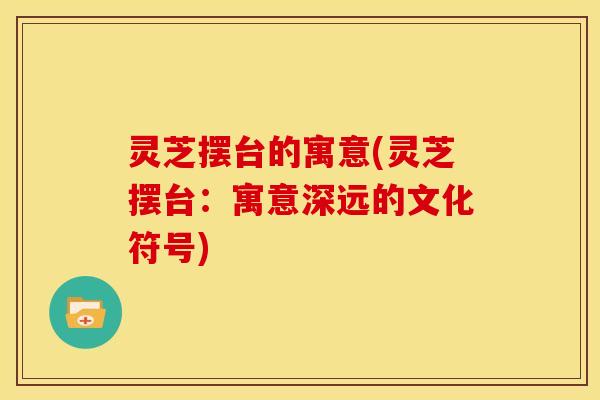 灵芝摆台的寓意(灵芝摆台:寓意深远的文化符号)