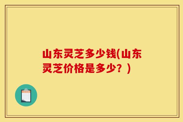 山东灵芝多少钱(山东灵芝价格是多少？)