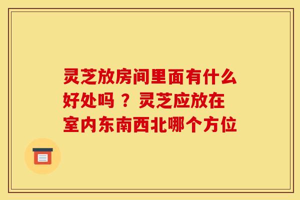 灵芝放房间里面有什么好处吗 ？灵芝应放在室内东南西北哪个方位