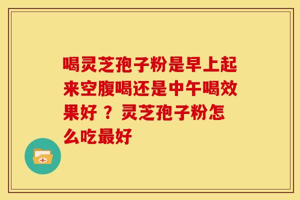 喝灵芝孢子粉是早上起来空腹喝还是中午喝效果好 ？灵芝孢子粉怎么吃最好