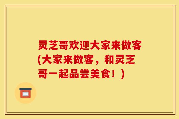 灵芝哥欢迎大家来做客(大家来做客，和灵芝哥一起品尝美食！)
