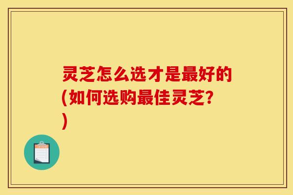 灵芝怎么选才是最好的(如何选购最佳灵芝?)