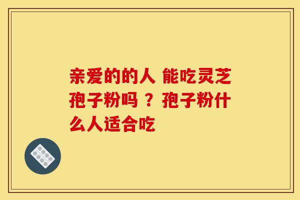 亲爱的的人 能吃灵芝孢子粉吗 ?孢子粉什么人适合吃